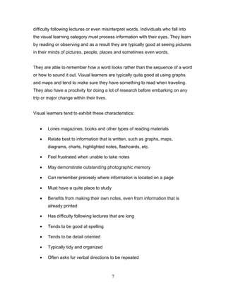 difficulty following lectures or even misinterpret words. Individuals who fall into
the visual learning category must process information with their eyes. They learn
by reading or observing and as a result they are typically good at seeing pictures
in their minds of pictures, people, places and sometimes even words.


They are able to remember how a word looks rather than the sequence of a word
or how to sound it out. Visual learners are typically quite good at using graphs
and maps and tend to make sure they have something to read when traveling.
They also have a proclivity for doing a lot of research before embarking on any
trip or major change within their lives.


Visual learners tend to exhibit these characteristics:


   •   Loves magazines, books and other types of reading materials

   •   Relate best to information that is written, such as graphs, maps,
       diagrams, charts, highlighted notes, flashcards, etc.

   •   Feel frustrated when unable to take notes

   •   May demonstrate outstanding photographic memory

   •   Can remember precisely where information is located on a page

   •   Must have a quite place to study

   •   Benefits from making their own notes, even from information that is
       already printed

   •   Has difficulty following lectures that are long

   •   Tends to be good at spelling

   •   Tends to be detail oriented

   •   Typically tidy and organized

   •   Often asks for verbal directions to be repeated



                                           7
 