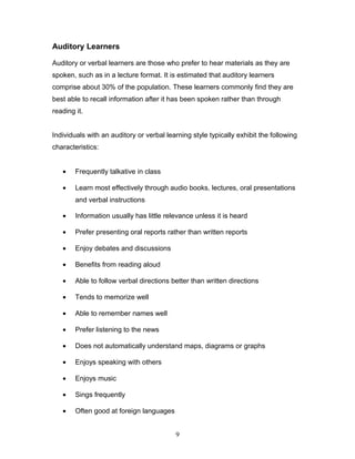 Auditory Learners

Auditory or verbal learners are those who prefer to hear materials as they are
spoken, such as in a lecture format. It is estimated that auditory learners
comprise about 30% of the population. These learners commonly find they are
best able to recall information after it has been spoken rather than through
reading it.


Individuals with an auditory or verbal learning style typically exhibit the following
characteristics:


   •    Frequently talkative in class

   •    Learn most effectively through audio books, lectures, oral presentations
        and verbal instructions

   •    Information usually has little relevance unless it is heard

   •    Prefer presenting oral reports rather than written reports

   •    Enjoy debates and discussions

   •    Benefits from reading aloud

   •    Able to follow verbal directions better than written directions

   •    Tends to memorize well

   •    Able to remember names well

   •    Prefer listening to the news

   •    Does not automatically understand maps, diagrams or graphs

   •    Enjoys speaking with others

   •    Enjoys music

   •    Sings frequently

   •    Often good at foreign languages


                                          9
 