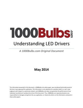 May 2014 
The information presented in this document, a 1000Bulbs.com white paper, was considered technically sound at the time it was approved for publication. This information is not substitute for a product seller’s or user’s own judgment with respect to a particular product, and 1000Bulbs.com does not guarantee the performance of any individual manufacturer’s products by virtue of this document. Thus, 1000Bulbs.com expressly disclaims any responsibility for damages arising from the use, application, or reliance by others on the information contained in these white papers. 
Understanding LED Drivers 
A 1000Bulbs.com Original Document 
 