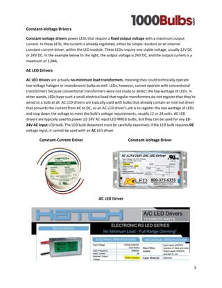3 
Constant-Voltage Drivers 
Constant-voltage drivers power LEDs that require a fixed output voltage with a maximum output current. In these LEDs, the current is already regulated, either by simple resistors or an internal constant-current driver, within the LED module. These LEDs require one stable voltage, usually 12V DC or 24V DC. In the example below to the right, the output voltage is 24V DC, and the output current is a maximum of 1.04A. 
AC LED Drivers 
AC LED drivers are actually no-minimum load transformers, meaning they could technically operate low-voltage halogen or incandescent bulbs as well. LEDs, however, cannot operate with conventional transformers because conventional transformers were not made to detect the low wattage of LEDs. In other words, LEDs have such a small electrical load that regular transformers do not register that they’re wired to a bulb at all. AC LED drivers are typically used with bulbs that already contain an internal driver that converts the current from AC to DC, so an AC LED driver’s job is to register the low wattage of LEDs and step down the voltage to meet the bulb’s voltage requirements, usually 12 or 24 volts. AC LED drivers are typically used to power 12-24V AC input LED MR16 bulbs, but they can be used for any 12- 24V AC input LED bulb. The LED bulb datasheet must be carefully examined; if the LED bulb requires DC voltage input, it cannot be used with an AC LED driver. 
Constant-Current Driver Constant-Voltage Driver 
AC LED Driver 
 
