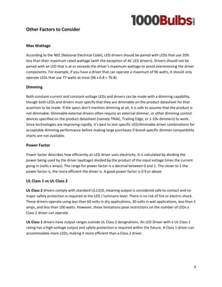 4 
Other Factors to Consider 
Max Wattage 
According to the NEC (National Electrical Code), LED drivers should be paired with LEDs that use 20% less than their maximum rated wattage (with the exception of AC LED drivers). Drivers should not be paired with an LED that is at or exceeds the driver’s maximum wattage to avoid overstressing the driver components. For example, if you have a driver that can operate a maximum of 96 watts, it should only operate LEDs that use 77 watts at most (96 x 0.8 = 76.8). 
Dimming 
Both constant-current and constant-voltage LEDs and drivers can be made with a dimming capability, though both LEDs and drivers must specify that they are dimmable on the product datasheet for that assertion to be made. If the specs don’t mention dimming at all, it is safe to assume that the product is not dimmable. Dimmable external drivers often require an external dimmer, or other dimming control devices specified on the product datasheet (namely TRIAC, Trailing Edge, or 1-10v dimmers) to work. Since technologies are improving rapidly, it’s best to test specific LED/dimmable driver combinations for acceptable dimming performance before making large purchases if brand-specific dimmer compatibility charts are not available. 
Power Factor 
Power factor describes how efficiently an LED driver uses electricity. It is calculated by dividing the power being used by the driver (wattage) divided by the product of the input voltage times the current going in (volts x amps). The range for power factor is a decimal between 0 and 1. The closer to 1 the power factor is, the more efficient the driver is. A good power factor is 0.9 or above. 
UL Class 1 vs UL Class 2 
UL Class 2 drivers comply with standard UL1310, meaning output is considered safe to contact and no major safety protection is required at the LED / luminaire level. There is no risk of fire or electric shock. These drivers operate using less than 60 volts in dry applications, 30 volts in wet applications, less than 5 amps, and less than 100 watts. However, these limitations pose restrictions on the number of LEDs a Class 2 driver can operate. 
UL Class 1 drivers have output ranges outside UL Class 2 designations. An LED Driver with a UL Class 1 rating has a high-voltage output and safety protection is required within the fixture. A Class 1 driver can accommodate more LEDs, making it more efficient than a Class 2 driver. 
 