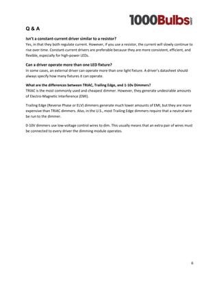 6 
Q & A 
Isn’t a constant-current driver similar to a resistor? Yes, in that they both regulate current. However, if you use a resistor, the current will slowly continue to rise over time. Constant-current drivers are preferable because they are more consistent, efficient, and flexible, especially for high-power LEDs. 
Can a driver operate more than one LED fixture? In some cases, an external driver can operate more than one light fixture. A driver’s datasheet should always specify how many fixtures it can operate. 
What are the differences between TRIAC, Trailing Edge, and 1-10v Dimmers? TRIAC is the most commonly used and cheapest dimmer. However, they generate undesirable amounts of Electro-Magnetic Interference (EMI). 
Trailing Edge (Reverse Phase or ELV) dimmers generate much lower amounts of EMI, but they are more expensive than TRIAC dimmers. Also, in the U.S., most Trailing Edge dimmers require that a neutral wire be run to the dimmer. 
0-10V dimmers use low-voltage control wires to dim. This usually means that an extra pair of wires must be connected to every driver the dimming module operates. 