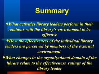 Summary What activities library leaders perform in their relations with the library’s environment to be effective How the effectiveness of the individual library leaders are perceived by members of the external environment  What changes in the organizational domain of the library relate to the effectiveness  ratings of the library leader 