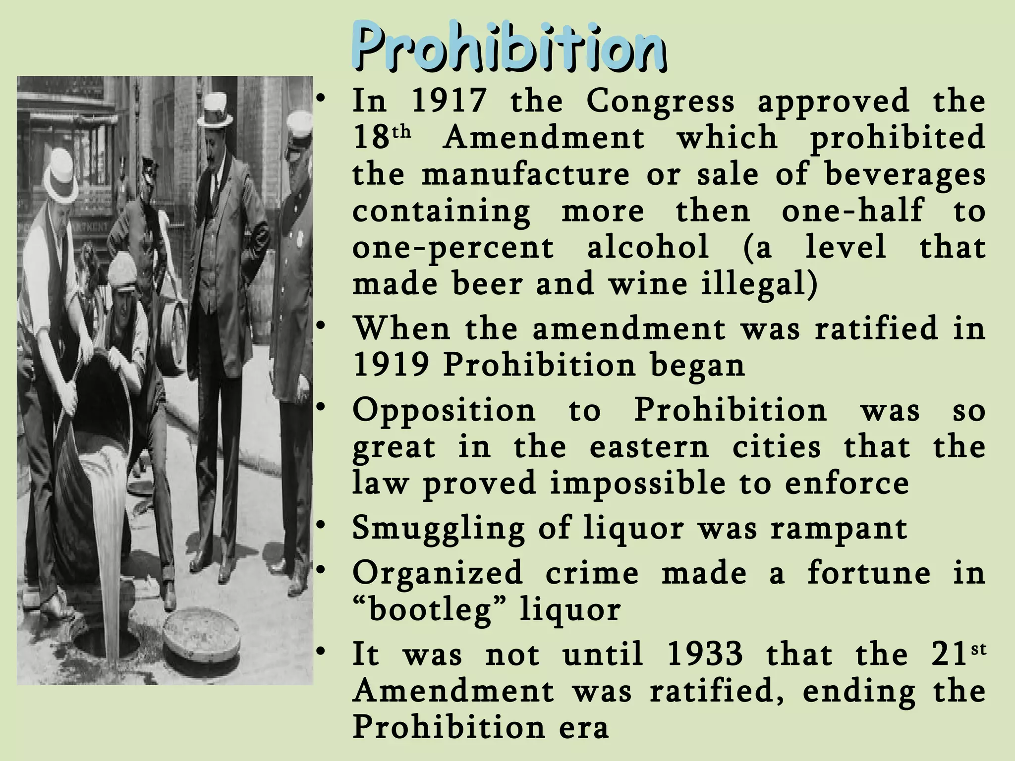 Prohibition In 1917 the Congress approved the 18 th  Amendment which prohibited the manufacture or sale of beverages containing more then one-half to one-percent alcohol (a level that made beer and wine illegal) When the amendment was ratified in 1919 Prohibition began Opposition to Prohibition was so great in the eastern cities that the law proved impossible to enforce Smuggling of liquor was rampant Organized crime made a fortune in “bootleg” liquor It was not until 1933 that the 21 st  Amendment was ratified, ending the Prohibition era 