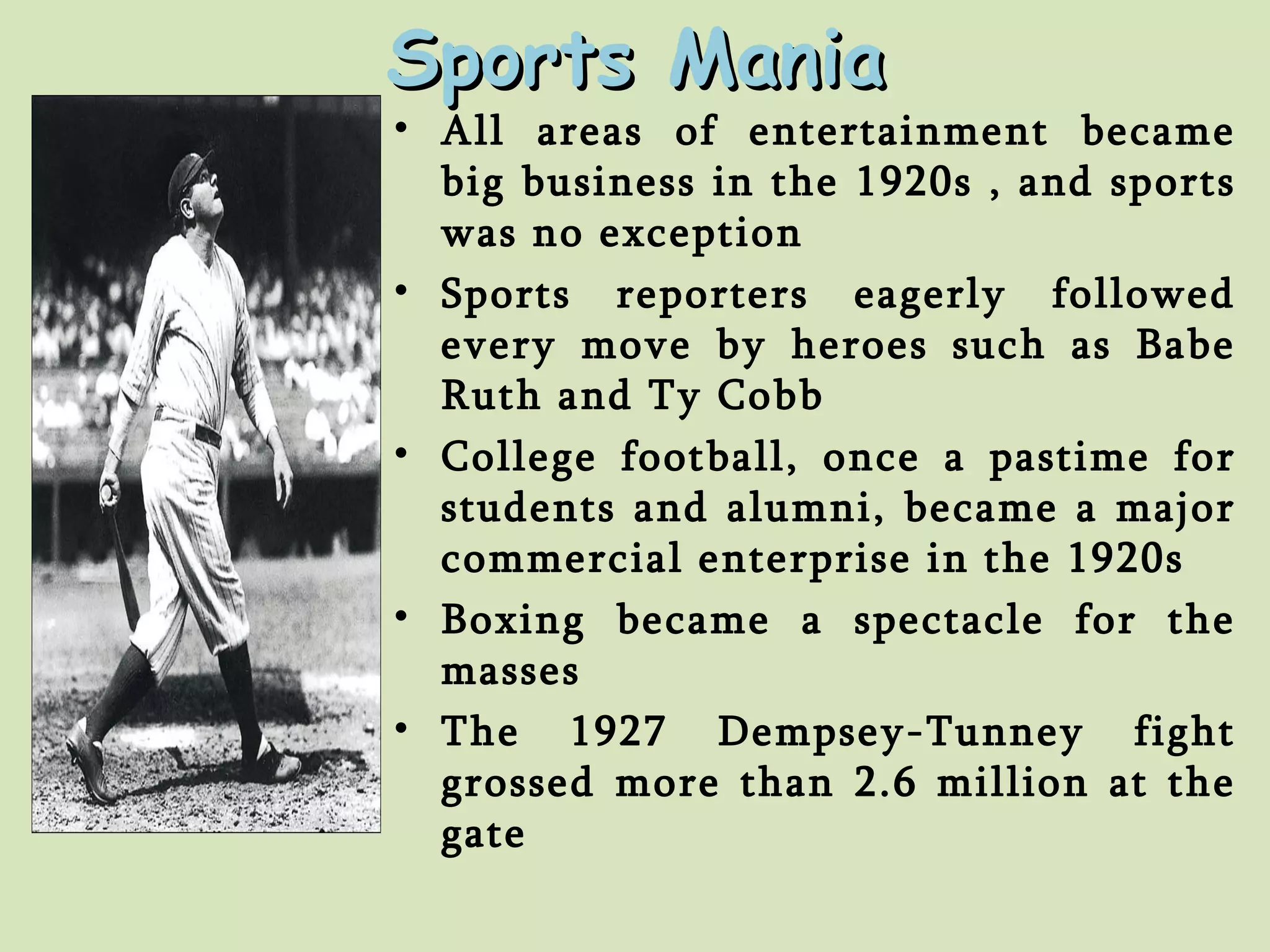 Sports Mania All areas of entertainment became big business in the 1920s , and sports was no exception Sports reporters eagerly followed every move by heroes such as Babe Ruth and Ty Cobb College football, once a pastime for students and alumni, became a major commercial enterprise in the 1920s Boxing became a spectacle for the masses The 1927 Dempsey-Tunney fight grossed more than 2.6 million at the gate 