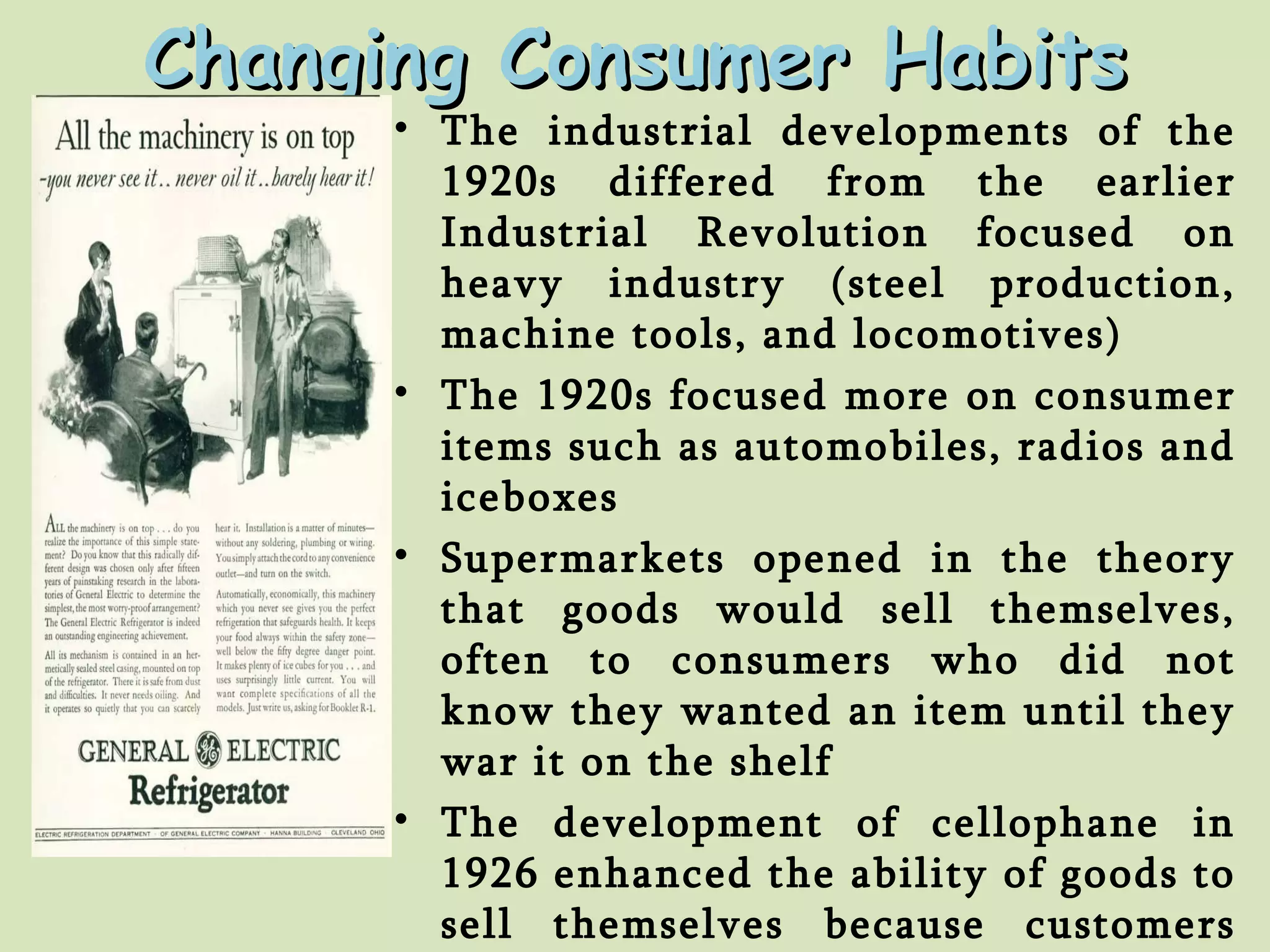 The industrial developments of the 1920s differed from the earlier Industrial Revolution focused on heavy industry (steel production, machine tools, and locomotives) The 1920s focused more on consumer items such as automobiles, radios and iceboxes Supermarkets opened in the theory that goods would sell themselves, often to consumers who did not know they wanted an item until they war it on the shelf The development of cellophane in 1926 enhanced the ability of goods to sell themselves because customers could handle and inspect products without damaging them Changing Consumer Habits 