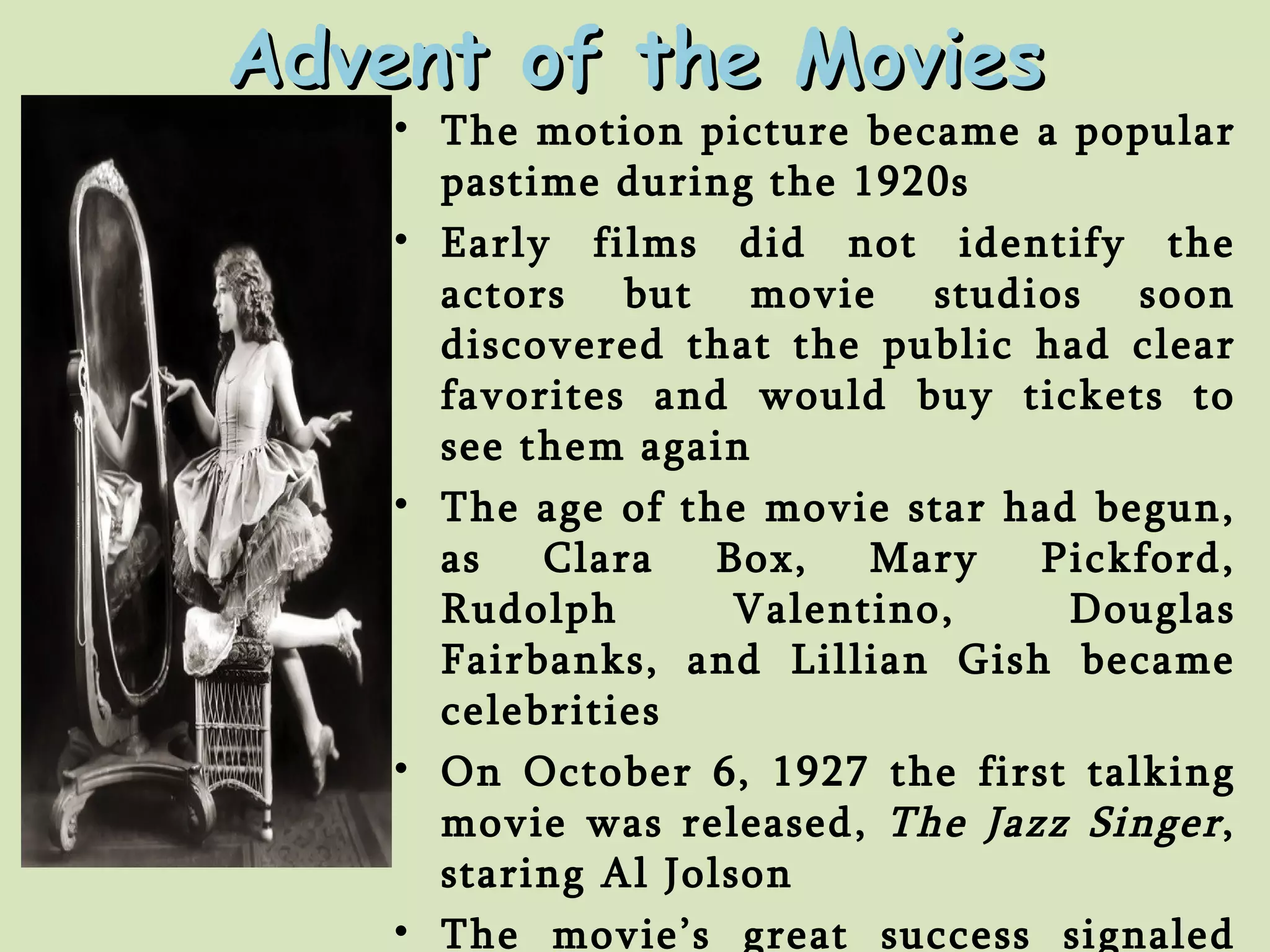 Advent of the Movies The motion picture became a popular pastime during the 1920s Early films did not identify the actors but movie studios soon discovered that the public had clear favorites and would buy tickets to see them again The age of the movie star had begun, as Clara Box, Mary Pickford, Rudolph Valentino, Douglas Fairbanks, and Lillian Gish became celebrities On October 6, 1927 the first talking movie was released,  The Jazz Singer , staring Al Jolson The movie’s great success signaled the end of the silent era  