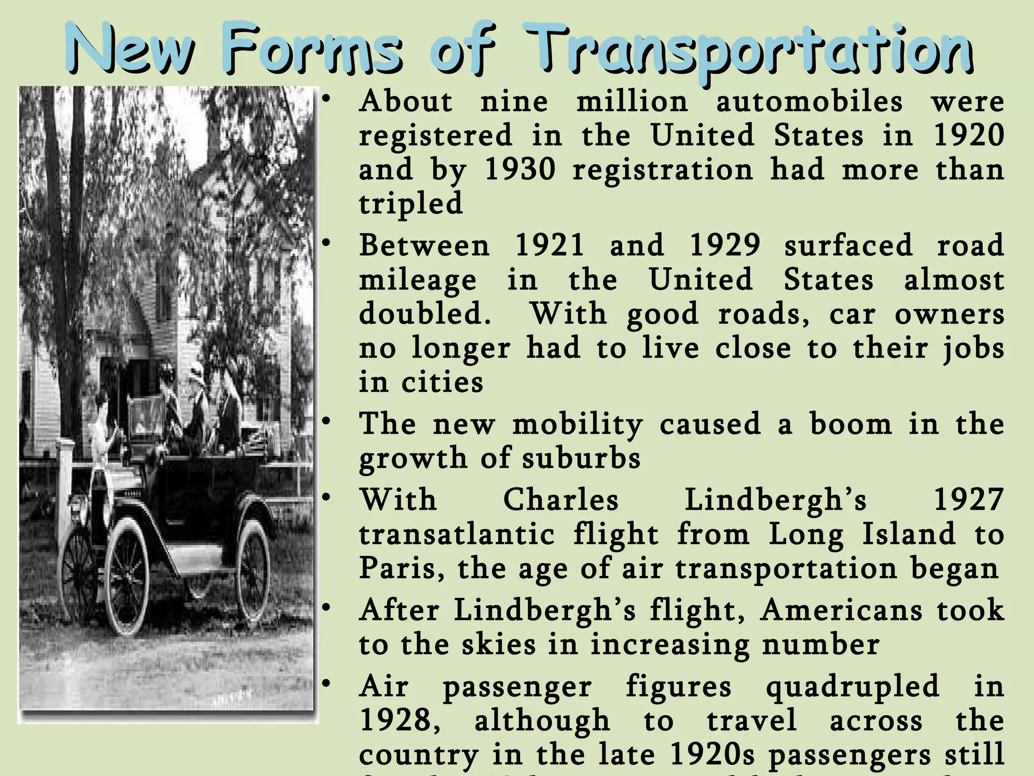 New Forms of Transportation About nine million automobiles were registered in the United States in 1920 and by 1930 registration had more than tripled Between 1921 and 1929 surfaced road mileage in the United States almost doubled.  With good roads, car owners no longer had to live close to their jobs in cities The new mobility caused a boom in the growth of suburbs With Charles Lindbergh’s 1927 transatlantic flight from Long Island to Paris, the age of air transportation began After Lindbergh’s flight, Americans took to the skies in increasing number Air passenger figures quadrupled in 1928, although to travel across the country in the late 1920s passengers still faced a 48 hour trip and had to switch to trains for night travel 