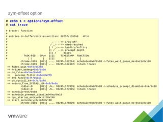 sym-offset option
# echo 1 > options/sym-offset
# cat trace
# tracer: function
#
# entries-in-buffer/entries-written: 88757/126558 #P:4
#
# _-----=> irqs-off
# / _----=> need-resched
# | / _---=> hardirq/softirq
# || / _--=> preempt-depth
# ||| / delay
# TASK-PID CPU# |||| TIMESTAMP FUNCTION
# | | | |||| | |
chrome-3191 [001] .... 93245.162294: schedule+0x0/0x80 <-futex_wait_queue_me+0xc1/0x120
chrome-3191 [001] .... 93245.162302: <stack trace>
=> futex_wait+0xf6/0x250
=> hrtimer_wakeup+0x0/0x30
=> do_futex+0x2ea/0xb00
=> __seccomp_filter+0x6e/0x270
=> SyS_futex+0x7f/0x160
=> do_syscall_64+0x7c/0xf0
=> return_from_SYSCALL_64+0x0/0x6a
<idle>-0 [001] .N.. 93245.177978: schedule+0x0/0x80 <-schedule_preempt_disabled+0xa/0x10
<idle>-0 [001] .N.. 93245.177985: <stack trace>
=> schedule+0x5/0x80
=> schedule_preempt_disabled+0xa/0x10
=> cpu_startup_entry+0x1b1/0x240
=> start_secondary+0x14d/0x190
chrome-3191 [001] .... 93245.178029: schedule+0x0/0x80 <-futex_wait_queue_me+0xc1/0x120
 