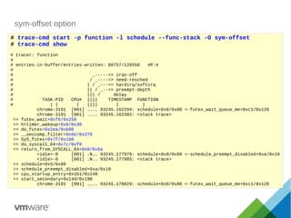 sym-offset option
# trace-cmd start -p function -l schedule --func-stack -O sym-offset
# trace-cmd show
# tracer: function
#
# entries-in-buffer/entries-written: 88757/126558 #P:4
#
# _-----=> irqs-off
# / _----=> need-resched
# | / _---=> hardirq/softirq
# || / _--=> preempt-depth
# ||| / delay
# TASK-PID CPU# |||| TIMESTAMP FUNCTION
# | | | |||| | |
chrome-3191 [001] .... 93245.162294: schedule+0x0/0x80 <-futex_wait_queue_me+0xc1/0x120
chrome-3191 [001] .... 93245.162302: <stack trace>
=> futex_wait+0xf6/0x250
=> hrtimer_wakeup+0x0/0x30
=> do_futex+0x2ea/0xb00
=> __seccomp_filter+0x6e/0x270
=> SyS_futex+0x7f/0x160
=> do_syscall_64+0x7c/0xf0
=> return_from_SYSCALL_64+0x0/0x6a
<idle>-0 [001] .N.. 93245.177978: schedule+0x0/0x80 <-schedule_preempt_disabled+0xa/0x10
<idle>-0 [001] .N.. 93245.177985: <stack trace>
=> schedule+0x5/0x80
=> schedule_preempt_disabled+0xa/0x10
=> cpu_startup_entry+0x1b1/0x240
=> start_secondary+0x14d/0x190
chrome-3191 [001] .... 93245.178029: schedule+0x0/0x80 <-futex_wait_queue_me+0xc1/0x120
 