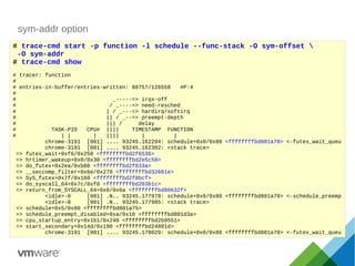 sym-addr option
# trace-cmd start -p function -l schedule --func-stack -O sym-offset 
-O sym-addr
# trace-cmd show
# tracer: function
#
# entries-in-buffer/entries-written: 88757/126558 #P:4
#
# _-----=> irqs-off
# / _----=> need-resched
# | / _---=> hardirq/softirq
# || / _--=> preempt-depth
# ||| / delay
# TASK-PID CPU# |||| TIMESTAMP FUNCTION
# | | | |||| | |
chrome-3191 [001] .... 93245.162294: schedule+0x0/0x80 <ffffffffbd801a70> <-futex_wait_queu
chrome-3191 [001] .... 93245.162302: <stack trace>
=> futex_wait+0xf6/0x250 <ffffffffbd2f6536>
=> hrtimer_wakeup+0x0/0x30 <ffffffffbd2e5c50>
=> do_futex+0x2ea/0xb00 <ffffffffbd2f833a>
=> __seccomp_filter+0x6e/0x270 <ffffffffbd32661e>
=> SyS_futex+0x7f/0x160 <ffffffffbd2f8bcf>
=> do_syscall_64+0x7c/0xf0 <ffffffffbd203b1c>
=> return_from_SYSCALL_64+0x0/0x6a <ffffffffbd80632f>
<idle>-0 [001] .N.. 93245.177978: schedule+0x0/0x80 <ffffffffbd801a70> <-schedule_preemp
<idle>-0 [001] .N.. 93245.177985: <stack trace>
=> schedule+0x5/0x80 <ffffffffbd801a75>
=> schedule_preempt_disabled+0xa/0x10 <ffffffffbd801d3a>
=> cpu_startup_entry+0x1b1/0x240 <ffffffffbd2b9551>
=> start_secondary+0x14d/0x190 <ffffffffbd24801d>
chrome-3191 [001] .... 93245.178029: schedule+0x0/0x80 <ffffffffbd801a70> <-futex_wait_queu
 