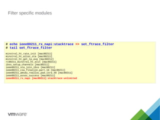 Filter specific modules
# echo ieee80211_rx_napi:stacktrace >> set_ftrace_filter
# tail set_ftrace_filter
minstrel_ht_rate_init [mac80211]
minstrel_ht_alloc_sta [mac80211]
minstrel_ht_get_tp_avg [mac80211]
rc80211_minstrel_ht_exit [mac80211]
ibss_setup_channels [mac80211]
ieee80211_sta_join_ibss [mac80211]
ieee80211_csa_finalize.part.16 [mac80211]
ieee80211_amsdu_realloc_pad.isra.39 [mac80211]
ieee80211_assoc_success [mac80211]
ieee80211_rx_napi [mac80211]:stacktrace:unlimited
 