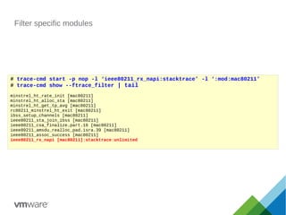 Filter specific modules
# trace-cmd start -p nop -l ‘ieee80211_rx_napi:stacktrace’ -l ‘:mod:mac80211’
# trace-cmd show --ftrace_filter | tail
minstrel_ht_rate_init [mac80211]
minstrel_ht_alloc_sta [mac80211]
minstrel_ht_get_tp_avg [mac80211]
rc80211_minstrel_ht_exit [mac80211]
ibss_setup_channels [mac80211]
ieee80211_sta_join_ibss [mac80211]
ieee80211_csa_finalize.part.16 [mac80211]
ieee80211_amsdu_realloc_pad.isra.39 [mac80211]
ieee80211_assoc_success [mac80211]
ieee80211_rx_napi [mac80211]:stacktrace:unlimited
 