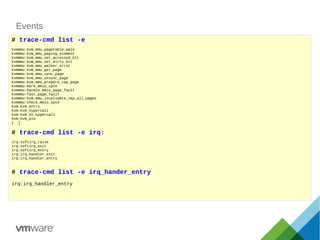 Events
# trace-cmd list -e
kvmmmu:kvm_mmu_pagetable_walk
kvmmmu:kvm_mmu_paging_element
kvmmmu:kvm_mmu_set_accessed_bit
kvmmmu:kvm_mmu_set_dirty_bit
kvmmmu:kvm_mmu_walker_error
kvmmmu:kvm_mmu_get_page
kvmmmu:kvm_mmu_sync_page
kvmmmu:kvm_mmu_unsync_page
kvmmmu:kvm_mmu_prepare_zap_page
kvmmmu:mark_mmio_spte
kvmmmu:handle_mmio_page_fault
kvmmmu:fast_page_fault
kvmmmu:kvm_mmu_invalidate_zap_all_pages
kvmmmu:check_mmio_spte
kvm:kvm_entry
kvm:kvm_hypercall
kvm:kvm_hv_hypercall
kvm:kvm_pio
[..]
# trace-cmd list -e irq:
irq:softirq_raise
irq:softirq_exit
irq:softirq_entry
irq:irq_handler_exit
irq:irq_handler_entry
# trace-cmd list -e irq_hander_entry
irq:irq_handler_entry
 