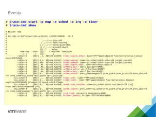 Events
# trace-cmd start -p nop -e sched -e irq -e timer
# trace-cmd show
# tracer: nop
#
# entries-in-buffer/entries-written: 150216/509830 #P:4
#
# _-----=> irqs-off
# / _----=> need-resched
# | / _---=> hardirq/softirq
# || / _--=> preempt-depth
# ||| / delay
# TASK-PID CPU# |||| TIMESTAMP FUNCTION
# | | | |||| | |
<idle>-0 [001] ..s. 327484.418266: timer_expire_entry: timer=ffffaaa2c1913e10 function=process_timeout
now=4376764065
<idle>-0 [001] d.s. 327484.418267: sched_waking: comm=rcu_sched pid=8 prio=120 target_cpu=001
<idle>-0 [001] dNs. 327484.418271: sched_wakeup: comm=rcu_sched pid=8 prio=120 target_cpu=001
<idle>-0 [001] .Ns. 327484.418271: timer_expire_exit: timer=ffffaaa2c1913e10
<idle>-0 [001] .Ns. 327484.418273: softirq_exit: vec=1 [action=TIMER]
<idle>-0 [001] .Ns. 327484.418273: softirq_entry: vec=7 [action=SCHED]
<idle>-0 [001] .Ns. 327484.418294: softirq_exit: vec=7 [action=SCHED]
<idle>-0 [001] d... 327484.418299: sched_switch: prev_comm=swapper/1 prev_pid=0 prev_prio=120 prev_state=R
==> next_comm=rcu_sched next_pid=8 next_prio=120
rcu_sched-8 [001] .... 327484.418307: timer_init: timer=ffffaaa2c1913e10
rcu_sched-8 [001] d... 327484.418307: timer_start: timer=ffffaaa2c1913e10 function=process_timeout
expires=4376764066 [timeout=1] cpu=1 idx=0 flags=
rcu_sched-8 [001] d... 327484.418309: sched_stat_runtime: comm=rcu_sched pid=8 runtime=34723 [ns]
vruntime=242925268368660 [ns]
rcu_sched-8 [001] d... 327484.418330: sched_switch: prev_comm=rcu_sched prev_pid=8 prev_prio=120 prev_state=S
==> next_comm=swapper/1 next_pid=0 next_prio=120
<idle>-0 [001] d... 327484.418334: tick_stop: success=1 dependency=NONE
<idle>-0 [001] d... 327484.418335: hrtimer_cancel: hrtimer=ffff9d768dc94800
 