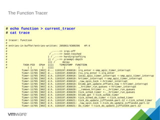 The Function Tracer
# echo function > current_tracer
# cat trace
# tracer: function
#
# entries-in-buffer/entries-written: 205061/4300296 #P:4
#
# _-----=> irqs-off
# / _----=> need-resched
# | / _---=> hardirq/softirq
# || / _--=> preempt-depth
# ||| / delay
# TASK-PID CPU# |||| TIMESTAMP FUNCTION
# | | | |||| | |
Timer-11765 [002] d... 1193197.836818: irq_enter <-smp_apic_timer_interrupt
Timer-11765 [002] d... 1193197.836818: rcu_irq_enter <-irq_enter
Timer-11765 [002] d.h. 1193197.836818: local_apic_timer_interrupt <-smp_apic_timer_interrup
Timer-11765 [002] d.h. 1193197.836819: hrtimer_interrupt <-smp_apic_timer_interrupt
Timer-11765 [002] d.h. 1193197.836819: _raw_spin_lock <-hrtimer_interrupt
Timer-11765 [002] d.h. 1193197.836819: ktime_get_update_offsets_now <-hrtimer_interrupt
Timer-11765 [002] d.h. 1193197.836819: __hrtimer_run_queues <-hrtimer_interrupt
Timer-11765 [002] d.h. 1193197.836820: __remove_hrtimer <-__hrtimer_run_queues
Timer-11765 [002] d.h. 1193197.836820: tick_sched_timer <-__hrtimer_run_queues
Timer-11765 [002] d.h. 1193197.836820: ktime_get <-tick_sched_timer
Timer-11765 [002] d.h. 1193197.836820: tick_sched_do_timer <-tick_sched_timer
Timer-11765 [002] d.h. 1193197.836821: tick_do_update_jiffies64.part.12 <-tick_sched_timer
Timer-11765 [002] d.h. 1193197.836821: _raw_spin_lock <-tick_do_update_jiffies64.part.12
Timer-11765 [002] d.h. 1193197.836821: do_timer <-tick_do_update_jiffies64.part.12`
 