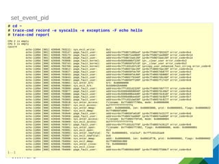 set_event_pid
# cd ~
# trace-cmd record -e syscalls -e exceptions -F echo hello
# trace-cmd report
CPU 2 is empty
CPU 3 is empty
cpus=4
echo-11894 [001] 426948.703111: sys_exit_write: 0x1
echo-11894 [001] 426948.703147: page_fault_user: address=0x7fb9671d05a4f ip=0x7fb9677652d2f error_code=0x4
echo-11894 [001] 426948.703173: page_fault_user: address=0x7fb9671ee060f ip=0x7fb9671ee060f error_code=0x14
echo-11894 [001] 426948.703185: page_fault_user: address=0x7fb9672adc20f ip=0x7fb9672adc20f error_code=0x14
echo-11894 [000] 426948.703668: page_fault_kernel: address=0x5599408bf220f ip=__clear_user error_code=0x2
echo-11894 [000] 426948.703743: page_fault_kernel: address=0x7f48659fefc0f ip=__clear_user error_code=0x2
echo-11894 [000] 426948.703769: page_fault_kernel: address=0x7ffc031d37c9f ip=copy_user_enhanced_fast_string error_code=0
echo-11894 [000] 426948.703812: page_fault_user: address=0x7f48657dac20f ip=0x7f48657dac20f error_code=0x14
echo-11894 [000] 426948.703827: page_fault_user: address=0x7f48659fde70f ip=0x7f48657db87ff error_code=0x4
echo-11894 [000] 426948.703833: page_fault_user: address=0x7f48659fdc60f ip=0x7f48657db886f error_code=0x7
echo-11894 [000] 426948.703843: page_fault_user: address=0x7f48657f6340f ip=0x7f48657dbc60f error_code=0x4
echo-11894 [000] 426948.703852: page_fault_user: address=0x7f48659ff100f ip=0x7f48657f1743f error_code=0x6
echo-11894 [000] 426948.703861: sys_enter_brk: brk: 0x00000000
echo-11894 [000] 426948.703864: sys_exit_brk: 0x55994164d000
echo-11894 [000] 426948.703869: page_fault_user: address=0x7ffc031d2320f ip=0x7f48657dbf77f error_code=0x6
echo-11894 [000] 426948.703877: page_fault_user: address=0x5599406b8040f ip=0x7f48657dc49ef error_code=0x4
echo-11894 [000] 426948.703889: page_fault_user: address=0x5599408bedd8f ip=0x7f48657dc616f error_code=0x4
echo-11894 [000] 426948.703895: page_fault_user: address=0x5599408beeb0f ip=0x7f48657dc6bff error_code=0x7
echo-11894 [000] 426948.703903: page_fault_user: address=0x7ffc031da038f ip=0x7f48657dc827f error_code=0x4
echo-11894 [000] 426948.703918: sys_enter_access: filename: 0x7f48657f786a, mode: 0x00000000
echo-11894 [000] 426948.703937: sys_exit_access: 0xfffffffffffffffe
echo-11894 [000] 426948.703941: sys_enter_mmap: addr: 0x00000000, len: 0x00003000, prot: 0x00000003, flags: 0x00000022
echo-11894 [000] 426948.703947: sys_exit_mmap: 0x7f48659fa000
echo-11894 [000] 426948.703949: page_fault_user: address=0x7f48659fa018f ip=0x7f48657e2227f error_code=0x6
echo-11894 [000] 426948.703956: page_fault_user: address=0x7f48657ea060f ip=0x7f48657ea060f error_code=0x14
echo-11894 [000] 426948.703965: sys_enter_access: filename: 0x7f48657f9fe0, mode: 0x00000004
echo-11894 [000] 426948.703969: sys_exit_access: 0xfffffffffffffffe
echo-11894 [000] 426948.703972: page_fault_user: address=0x7ffc031d1ff8f ip=0x7f48657e2612f error_code=0x6
echo-11894 [000] 426948.703981: sys_enter_open: filename: 0x7f48657f7d02, flags: 0x00080000, mode: 0x00000001
echo-11894 [000] 426948.703991: sys_exit_open: 0x3
echo-11894 [000] 426948.703992: sys_enter_newfstat: fd: 0x00000003, statbuf: 0x7ffc031d1ae0
echo-11894 [000] 426948.703997: sys_exit_newfstat: 0x0
echo-11894 [000] 426948.703998: sys_enter_mmap: addr: 0x00000000, len: 0x0001df78, prot: 0x00000001, flags: 0x00000002
echo-11894 [000] 426948.704004: sys_exit_mmap: 0x7f48659dc000
echo-11894 [000] 426948.704005: sys_enter_close: fd: 0x00000003
echo-11894 [000] 426948.704006: sys_exit_close: 0x0
echo-11894 [000] 426948.704009: page_fault_user: address=0x7f48659dc000f ip=0x7f48657f598cf error_code=0x4
[...]
 