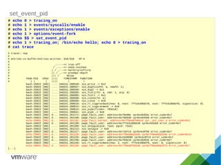 set_event_pid
# echo 0 > tracing_on
# echo 1 > events/syscalls/enable
# echo 1 > events/exceptions/enable
# echo 1 > options/event-fork
# echo $$ > set_event_pid
# echo 1 > tracing_on; /bin/echo hello; echo 0 > tracing_on
# cat trace
# tracer: nop
#
# entries-in-buffer/entries-written: 310/310 #P:4
#
# _-----=> irqs-off
# / _----=> need-resched
# | / _---=> hardirq/softirq
# || / _--=> preempt-depth
# ||| / delay
# TASK-PID CPU# |||| TIMESTAMP FUNCTION
# | | | |||| | |
bash-25022 [002] .... 340241.280549: sys_write -> 0x2
bash-25022 [002] .... 340241.280557: sys_dup2(oldfd: a, newfd: 1)
bash-25022 [002] .... 340241.280559: sys_dup2 -> 0x1
bash-25022 [002] .... 340241.280565: sys_fcntl(fd: a, cmd: 1, arg: 0)
bash-25022 [002] .... 340241.280565: sys_fcntl -> 0x1
bash-25022 [002] .... 340241.280568: sys_close(fd: a)
bash-25022 [002] .... 340241.280569: sys_close -> 0x0
bash-25022 [002] .... 340241.280610: sys_rt_sigprocmask(how: 0, nset: 7ffe3c06bb70, oset: 7ffe3c06bbf0, sigsetsize: 8)
bash-25022 [002] .... 340241.280613: sys_rt_sigprocmask -> 0x0
bash-25022 [002] .... 340241.280615: sys_pipe(fildes: 703e18)
bash-25022 [002] .... 340241.280641: sys_pipe -> 0x0
bash-25022 [002] d... 340241.281171: page_fault_user: address=0x70e98c ip=0x44d5dc error_code=0x7
bash-25022 [002] d... 340241.281190: page_fault_user: address=0x70d540 ip=0x44d450 error_code=0x7
echo-29091 [001] d... 340241.281192: page_fault_kernel: address=0x7f8ea6fb8e10 ip=__put_user_4 error_code=0x3
bash-25022 [002] d... 340241.281199: page_fault_user: address=0x7ffe3c06bb48 ip=0x44d45d error_code=0x7
bash-25022 [002] .... 340241.281209: sys_setpgid(pid: 71a3, pgid: 71a3)
bash-25022 [002] .... 340241.281213: sys_setpgid -> 0x0
bash-25022 [002] d... 340241.281217: page_fault_user: address=0x710713 ip=0x4c8f65 error_code=0x7
echo-29091 [001] d... 340241.281220: page_fault_user: address=0x7f8ea66a334b ip=0x7f8ea66a334b error_code=0x14
bash-25022 [002] d... 340241.281225: page_fault_user: address=0x1549580 ip=0x4c8fcd error_code=0x7
bash-25022 [002] d... 340241.281236: page_fault_user: address=0x703e10 ip=0x44d53e error_code=0x7
bash-25022 [002] .... 340241.281245: sys_rt_sigprocmask(how: 2, nset: 7ffe3c06bbf0, oset: 0, sigsetsize: 8)
echo-29091 [001] d... 340241.281246: page_fault_user: address=0x7f8ea6fb9160 ip=0x7f8ea66a337d error_code=0x7
[...]
 