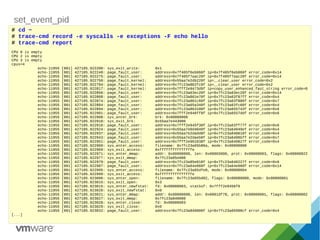 set_event_pid
# cd ~
# trace-cmd record -e syscalls -e exceptions -F echo hello
# trace-cmd report
CPU 0 is empty
CPU 2 is empty
CPU 3 is empty
cpus=4
echo-11955 [001] 427105.922200: sys_exit_write: 0x1
echo-11955 [001] 427105.922248: page_fault_user: address=0x7f405f6eb060f ip=0x7f405f6eb060f error_code=0x14
echo-11955 [001] 427105.922275: page_fault_user: address=0x7f405f7aac20f ip=0x7f405f7aac20f error_code=0x14
echo-11955 [001] 427105.922750: page_fault_kernel: address=0x55aa7e2db220f ip=__clear_user error_code=0x2
echo-11955 [001] 427105.922794: page_fault_kernel: address=0x7fc23a862fc0f ip=__clear_user error_code=0x2
echo-11955 [001] 427105.922817: page_fault_kernel: address=0x7fff2e9473d9f ip=copy_user_enhanced_fast_string error_code=0
echo-11955 [001] 427105.922856: page_fault_user: address=0x7fc23a63ec20f ip=0x7fc23a63ec20f error_code=0x14
echo-11955 [001] 427105.922868: page_fault_user: address=0x7fc23a861e70f ip=0x7fc23a63f87ff error_code=0x4
echo-11955 [001] 427105.922874: page_fault_user: address=0x7fc23a861c60f ip=0x7fc23a63f886f error_code=0x7
echo-11955 [001] 427105.922884: page_fault_user: address=0x7fc23a65a340f ip=0x7fc23a63fc60f error_code=0x4
echo-11955 [001] 427105.922894: page_fault_user: address=0x7fc23a863100f ip=0x7fc23a655743f error_code=0x6
echo-11955 [001] 427105.922901: page_fault_user: address=0x7fff2e946ff8f ip=0x7fc23a6557ddf error_code=0x6
echo-11955 [001] 427105.922908: sys_enter_brk: brk: 0x00000000
echo-11955 [001] 427105.922910: sys_exit_brk: 0x55aa7e443000
echo-11955 [001] 427105.922916: page_fault_user: address=0x7fff2e945f30f ip=0x7fc23a63ff77f error_code=0x6
echo-11955 [001] 427105.922924: page_fault_user: address=0x55aa7e0d4040f ip=0x7fc23a64049ef error_code=0x4
echo-11955 [001] 427105.922937: page_fault_user: address=0x55aa7e2dadd8f ip=0x7fc23a640616f error_code=0x4
echo-11955 [001] 427105.922943: page_fault_user: address=0x55aa7e2daeb0f ip=0x7fc23a6406bff error_code=0x7
echo-11955 [001] 427105.922951: page_fault_user: address=0x7fff2e961038f ip=0x7fc23a640827f error_code=0x4
echo-11955 [001] 427105.922960: sys_enter_access: filename: 0x7fc23a65b86a, mode: 0x00000000
echo-11955 [001] 427105.922969: sys_exit_access: 0xfffffffffffffffe
echo-11955 [001] 427105.922971: sys_enter_mmap: addr: 0x00000000, len: 0x00003000, prot: 0x00000003, flags: 0x00000022
echo-11955 [001] 427105.922977: sys_exit_mmap: 0x7fc23a85e000
echo-11955 [001] 427105.922979: page_fault_user: address=0x7fc23a85e018f ip=0x7fc23a646227f error_code=0x6
echo-11955 [001] 427105.922987: page_fault_user: address=0x7fc23a64e060f ip=0x7fc23a64e060f error_code=0x14
echo-11955 [001] 427105.922995: sys_enter_access: filename: 0x7fc23a65dfe0, mode: 0x00000004
echo-11955 [001] 427105.922999: sys_exit_access: 0xfffffffffffffffe
echo-11955 [001] 427105.923006: sys_enter_open: filename: 0x7fc23a65bd02, flags: 0x00080000, mode: 0x00000001
echo-11955 [001] 427105.923015: sys_exit_open: 0x3
echo-11955 [001] 427105.923015: sys_enter_newfstat: fd: 0x00000003, statbuf: 0x7fff2e9456f0
echo-11955 [001] 427105.923020: sys_exit_newfstat: 0x0
echo-11955 [001] 427105.923021: sys_enter_mmap: addr: 0x00000000, len: 0x0001df78, prot: 0x00000001, flags: 0x00000002
echo-11955 [001] 427105.923027: sys_exit_mmap: 0x7fc23a840000
echo-11955 [001] 427105.923028: sys_enter_close: fd: 0x00000003
echo-11955 [001] 427105.923029: sys_exit_close: 0x0
echo-11955 [001] 427105.923032: page_fault_user: address=0x7fc23a840000f ip=0x7fc23a65998cf error_code=0x4
[...]
 