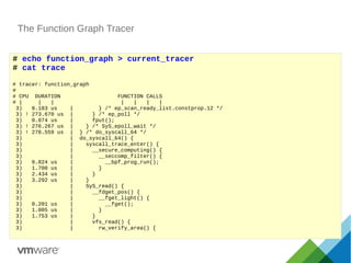 The Function Graph Tracer
# echo function_graph > current_tracer
# cat trace
# tracer: function_graph
#
# CPU DURATION FUNCTION CALLS
# | | | | | | |
3) 8.183 us | } /* ep_scan_ready_list.constprop.12 */
3) ! 273.670 us | } /* ep_poll */
3) 0.074 us | fput();
3) ! 276.267 us | } /* SyS_epoll_wait */
3) ! 278.559 us | } /* do_syscall_64 */
3) | do_syscall_64() {
3) | syscall_trace_enter() {
3) | __secure_computing() {
3) | __seccomp_filter() {
3) 0.824 us | __bpf_prog_run();
3) 1.700 us | }
3) 2.434 us | }
3) 3.292 us | }
3) | SyS_read() {
3) | __fdget_pos() {
3) | __fget_light() {
3) 0.201 us | __fget();
3) 1.005 us | }
3) 1.753 us | }
3) | vfs_read() {
3) | rw_verify_area() {
 