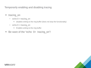 Temporarily enabling and disabling tracing
●
tracing_on
– echo 0 > tracing_on
●
disables writing to the ring buffer (does not stop the functionality)
– echo 0 > tracing_on
●
Enables writing to the ring buffer
●
Be ware of the “echo 0> tracing_on”!
 