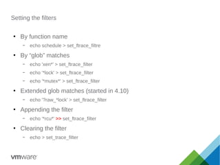 Setting the filters
●
By function name
– echo schedule > set_ftrace_filtre
●
By “glob” matches
– echo 'xen*' > set_ftrace_filter
– echo '*lock' > set_ftrace_filter
– echo '*mutex*' > set_ftrace_filter
●
Extended glob matches (started in 4.10)
– echo '?raw_*lock' > set_ftrace_filter
●
Appending the filter
– echo '*rcu*' >> set_ftrace_filter
●
Clearing the filter
– echo > set_trace_filter
 