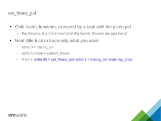 set_ftrace_pid
●
Only traces functions executed by a task with the given pid
– For threads, it is the thread id (in the kernel, threads are just tasks)
●
Neat little trick to trace only what you want:
– echo 0 > tracing_on
– echo function > current_tracer
– # sh -c 'echo $$ > set_ftrace_pid; echo 1 > tracing_on; exec my_prog'
 