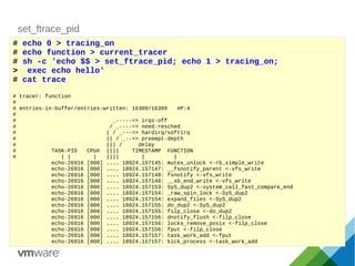 set_ftrace_pid
# echo 0 > tracing_on
# echo function > current_tracer
# sh -c 'echo $$ > set_ftrace_pid; echo 1 > tracing_on;
> exec echo hello'
# cat trace
# tracer: function
#
# entries-in-buffer/entries-written: 16309/16309 #P:4
#
# _-----=> irqs-off
# / _----=> need-resched
# | / _---=> hardirq/softirq
# || / _--=> preempt-depth
# ||| / delay
# TASK-PID CPU# |||| TIMESTAMP FUNCTION
# | | | |||| | |
echo-26916 [000] .... 18924.157145: mutex_unlock <-rb_simple_write
echo-26916 [000] .... 18924.157147: __fsnotify_parent <-vfs_write
echo-26916 [000] .... 18924.157148: fsnotify <-vfs_write
echo-26916 [000] .... 18924.157148: __sb_end_write <-vfs_write
echo-26916 [000] .... 18924.157153: SyS_dup2 <-system_call_fast_compare_end
echo-26916 [000] .... 18924.157154: _raw_spin_lock <-SyS_dup2
echo-26916 [000] .... 18924.157154: expand_files <-SyS_dup2
echo-26916 [000] .... 18924.157155: do_dup2 <-SyS_dup2
echo-26916 [000] .... 18924.157155: filp_close <-do_dup2
echo-26916 [000] .... 18924.157156: dnotify_flush <-filp_close
echo-26916 [000] .... 18924.157156: locks_remove_posix <-filp_close
echo-26916 [000] .... 18924.157156: fput <-filp_close
echo-26916 [000] .... 18924.157157: task_work_add <-fput
echo-26916 [000] .... 18924.157157: kick_process <-task_work_add
 