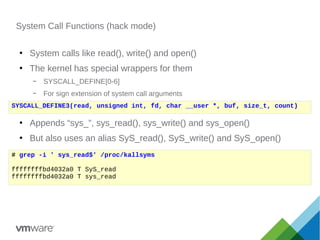 System Call Functions (hack mode)
●
System calls like read(), write() and open()
●
The kernel has special wrappers for them
– SYSCALL_DEFINE[0-6]
– For sign extension of system call arguments
●
Appends “sys_”, sys_read(), sys_write() and sys_open()
●
But also uses an alias SyS_read(), SyS_write() and SyS_open()
SYSCALL_DEFINE3(read, unsigned int, fd, char __user *, buf, size_t, count)
# grep -i ' sys_read$' /proc/kallsyms
ffffffffbd4032a0 T SyS_read
ffffffffbd4032a0 T sys_read
 