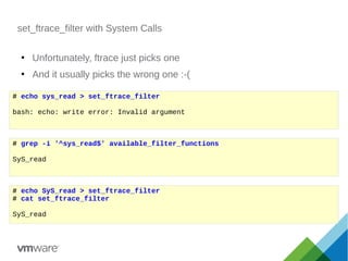 set_ftrace_filter with System Calls
●
Unfortunately, ftrace just picks one
●
And it usually picks the wrong one :-(
# grep -i '^sys_read$' available_filter_functions
SyS_read
# echo sys_read > set_ftrace_filter
bash: echo: write error: Invalid argument
# echo SyS_read > set_ftrace_filter
# cat set_ftrace_filter
SyS_read
 