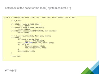 Let's look at the code for the read() system call (v4.12)
ssize_t vfs_read(struct file *file, char __user *buf, size_t count, loff_t *pos)
{
ssize_t ret;
if (!(file->f_mode & FMODE_READ))
return -EBADF;
if (!(file->f_mode & FMODE_CAN_READ))
return -EINVAL;
if (unlikely(!access_ok(VERIFY_WRITE, buf, count)))
return -EFAULT;
ret = rw_verify_area(READ, file, pos, count);
if (!ret) {
if (count > MAX_RW_COUNT)
count = MAX_RW_COUNT;
ret = __vfs_read(file, buf, count, pos);
if (ret > 0) {
fsnotify_access(file);
add_rchar(current, ret);
}
inc_syscr(current);
}
return ret;
}
 