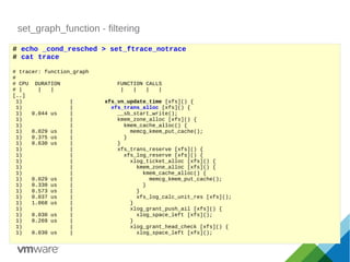 set_graph_function - filtering
# echo _cond_resched > set_ftrace_notrace
# cat trace
# tracer: function_graph
#
# CPU DURATION FUNCTION CALLS
# | | | | | | |
[..]
1) | xfs_vn_update_time [xfs]() {
1) | xfs_trans_alloc [xfs]() {
1) 0.044 us | __sb_start_write();
1) | kmem_zone_alloc [xfs]() {
1) | kmem_cache_alloc() {
1) 0.029 us | memcg_kmem_put_cache();
1) 0.375 us | }
1) 0.630 us | }
1) | xfs_trans_reserve [xfs]() {
1) | xfs_log_reserve [xfs]() {
1) | xlog_ticket_alloc [xfs]() {
1) | kmem_zone_alloc [xfs]() {
1) | kmem_cache_alloc() {
1) 0.029 us | memcg_kmem_put_cache();
1) 0.330 us | }
1) 0.573 us | }
1) 0.037 us | xfs_log_calc_unit_res [xfs]();
1) 1.068 us | }
1) | xlog_grant_push_ail [xfs]() {
1) 0.030 us | xlog_space_left [xfs]();
1) 0.269 us | }
1) | xlog_grant_head_check [xfs]() {
1) 0.030 us | xlog_space_left [xfs]();
 