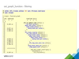 set_graph_function - filtering
# echo xfs_trans_alloc >> set_ftrace_notrace
# cat trace
# tracer: function_graph
#
# CPU DURATION FUNCTION CALLS
# | | | | | | |
[..]
1) | xfs_vn_update_time [xfs]() {
1) 0.196 us | __sb_start_write();
1) | kmem_zone_alloc [xfs]() {
1) | kmem_cache_alloc() {
1) 0.077 us | memcg_kmem_put_cache();
1) 0.859 us | }
1) 1.493 us | }
1) | xfs_trans_reserve [xfs]() {
1) | xfs_log_reserve [xfs]() {
1) | xlog_ticket_alloc [xfs]() {
1) | kmem_zone_alloc [xfs]() {
1) | kmem_cache_alloc() {
1) 0.070 us | memcg_kmem_put_cache();
1) 0.809 us | }
1) 1.450 us | }
1) 0.167 us | xfs_log_calc_unit_res [xfs]();
1) 2.786 us | }
1) | xlog_grant_push_ail [xfs]() {
1) | xlog_space_left [xfs]() {
1) ==========> |
1) | smp_apic_timer_interrupt() {
1) | irq_enter() {
1) 0.184 us | rcu_irq_enter();
 