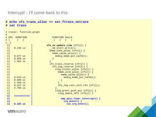 Interrupt! - I'll come back to this
# echo xfs_trans_alloc >> set_ftrace_notrace
# cat trace
# tracer: function_graph
#
# CPU DURATION FUNCTION CALLS
# | | | | | | |
[..]
1) | xfs_vn_update_time [xfs]() {
1) 0.196 us | __sb_start_write();
1) | kmem_zone_alloc [xfs]() {
1) | kmem_cache_alloc() {
1) 0.077 us | memcg_kmem_put_cache();
1) 0.859 us | }
1) 1.493 us | }
1) | xfs_trans_reserve [xfs]() {
1) | xfs_log_reserve [xfs]() {
1) | xlog_ticket_alloc [xfs]() {
1) | kmem_zone_alloc [xfs]() {
1) | kmem_cache_alloc() {
1) 0.070 us | memcg_kmem_put_cache();
1) 0.809 us | }
1) 1.450 us | }
1) 0.167 us | xfs_log_calc_unit_res [xfs]();
1) 2.786 us | }
1) | xlog_grant_push_ail [xfs]() {
1) | xlog_space_left [xfs]() {
1) ==========> |
1) | smp_apic_timer_interrupt() {
1) | irq_enter() {
1) 0.184 us | rcu_irq_enter();
 