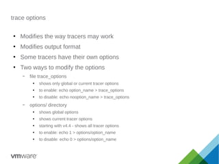 trace options
●
Modifies the way tracers may work
●
Modifies output format
●
Some tracers have their own options
●
Two ways to modify the options
– file trace_options
●
shows only global or current tracer options
●
to enable: echo option_name > trace_options
●
to disable: echo nooption_name > trace_options
– options/ directory
●
shows global options
●
shows current tracer options
●
starting with v4.4 - shows all tracer options
●
to enable: echo 1 > options/option_name
●
to disable: echo 0 > options/option_name
 