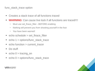 func_stack_trace option
●
Creates a stack trace of all functions traced
●
WARNING: Can cause live lock if all functions are traced!!!!
– Must use set_ftrace_filter - BEFORE enabling
– Nothing will prevent you from shooting yourself in the foot
– You have been warned!
●
echo schedule > set_ftrace_filter
●
echo 1 > options/func_stack_trace
●
echo function > current_tracer
●
Do stuff
●
echo 0 > tracing_on
●
echo 0 > options/func_stack_trace
 