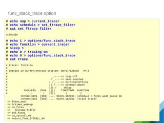 func_stack_trace option
# echo nop > current_tracer
# echo schedule > set_ftrace_filter
# cat set_ftrace_filter
schedule
# echo 1 > options/func_stack_trace
# echo function > current_tracer
# sleep 1
# echo 0 > tracing_on
# echo 0 > options/func_stack_trace
# cat trace
# tracer: function
#
# entries-in-buffer/entries-written: 88757/126558 #P:4
#
# _-----=> irqs-off
# / _----=> need-resched
# | / _---=> hardirq/softirq
# || / _--=> preempt-depth
# ||| / delay
# TASK-PID CPU# |||| TIMESTAMP FUNCTION
# | | | |||| | |
chrome-3191 [001] .... 93245.162294: schedule <-futex_wait_queue_me
chrome-3191 [001] .... 93245.162302: <stack trace>
=> futex_wait
=> hrtimer_wakeup
=> do_futex
=> __seccomp_filter
=> SyS_futex
=> do_syscall_64
=> return_from_SYSCALL_64
 