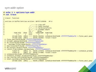 sym-addr option
# echo 1 > options/sym-addr
# cat trace
# tracer: function
#
# entries-in-buffer/entries-written: 88757/126558 #P:4
#
# _-----=> irqs-off
# / _----=> need-resched
# | / _---=> hardirq/softirq
# || / _--=> preempt-depth
# ||| / delay
# TASK-PID CPU# |||| TIMESTAMP FUNCTION
# | | | |||| | |
chrome-3191 [001] .... 93245.162294: schedule+0x0/0x80 <ffffffffbd801a70> <-futex_wait_queu
chrome-3191 [001] .... 93245.162302: <stack trace>
=> futex_wait+0xf6/0x250 <ffffffffbd2f6536>
=> hrtimer_wakeup+0x0/0x30 <ffffffffbd2e5c50>
=> do_futex+0x2ea/0xb00 <ffffffffbd2f833a>
=> __seccomp_filter+0x6e/0x270 <ffffffffbd32661e>
=> SyS_futex+0x7f/0x160 <ffffffffbd2f8bcf>
=> do_syscall_64+0x7c/0xf0 <ffffffffbd203b1c>
=> return_from_SYSCALL_64+0x0/0x6a <ffffffffbd80632f>
<idle>-0 [001] .N.. 93245.177978: schedule+0x0/0x80 <ffffffffbd801a70> <-schedule_preemp
<idle>-0 [001] .N.. 93245.177985: <stack trace>
=> schedule+0x5/0x80 <ffffffffbd801a75>
=> schedule_preempt_disabled+0xa/0x10 <ffffffffbd801d3a>
=> cpu_startup_entry+0x1b1/0x240 <ffffffffbd2b9551>
=> start_secondary+0x14d/0x190 <ffffffffbd24801d>
chrome-3191 [001] .... 93245.178029: schedule+0x0/0x80 <ffffffffbd801a70> <-futex_wait_queu
 