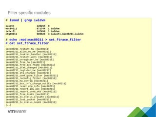 Filter specific modules
# lsmod | grep iwldvm
iwldvm 139264 0
mac80211 671744 1 iwldvm
iwlwifi 147456 1 iwldvm
cfg80211 589824 3 iwlwifi,mac80211,iwldvm
# echo :mod:mac80211 > set_ftrace_filter
# cat set_ftrace_filter
ieee80211_restart_hw [mac80211]
ieee80211_alloc_hw_nm [mac80211]
ieee80211_tasklet_handler [mac80211]
ieee80211_restart_work [mac80211]
ieee80211_unregister_hw [mac80211]
ieee80211_free_hw [mac80211]
ieee80211_free_ack_frame [mac80211]
ieee80211_ifa6_changed [mac80211]
ieee80211_register_hw [mac80211]
ieee80211_ifa_changed [mac80211]
ieee80211_configure_filter [mac80211]
ieee80211_reconfig_filter [mac80211]
ieee80211_hw_config [mac80211]
ieee80211_bss_info_change_notify [mac80211]
ieee80211_reset_erp_info [mac80211]
ieee80211_report_low_ack [mac80211]
ieee80211_report_used_skb [mac80211]
ieee80211_free_txskb [mac80211]
ieee80211_tx_status_irqsafe [mac80211]
ieee80211_lost_packet [mac80211]
ieee80211_tx_status_noskb [mac80211]
[..]
 
