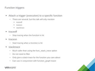 Function triggers
●
Attach a trigger (execution) to a specific function
– There are several, but this talk will only mention
●
traceoff
●
traceon
●
stacktrace
●
traceoff
– Stop tracing when the function is hit
●
traceon
– Start tracing when a function is hit
●
stacktrace
– Much safer than using the func_stack_trace option
– Do not need to filter
– Only give a stack trace for the function you care about
– Can use in conjunction with function_graph tracer
 