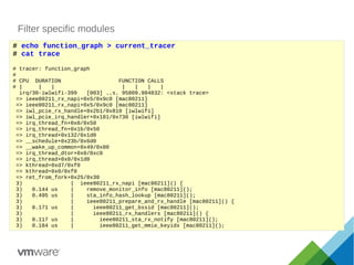 Filter specific modules
# echo function_graph > current_tracer
# cat trace
# tracer: function_graph
#
# CPU DURATION FUNCTION CALLS
# | | | | | | |
irq/30-iwlwifi-399 [003] ..s. 95809.984832: <stack trace>
=> ieee80211_rx_napi+0x5/0x9c0 [mac80211]
=> ieee80211_rx_napi+0x5/0x9c0 [mac80211]
=> iwl_pcie_rx_handle+0x2b1/0x810 [iwlwifi]
=> iwl_pcie_irq_handler+0x181/0x730 [iwlwifi]
=> irq_thread_fn+0x0/0x50
=> irq_thread_fn+0x1b/0x50
=> irq_thread+0x132/0x1d0
=> __schedule+0x23b/0x6d0
=> __wake_up_common+0x49/0x80
=> irq_thread_dtor+0x0/0xc0
=> irq_thread+0x0/0x1d0
=> kthread+0xd7/0xf0
=> kthread+0x0/0xf0
=> ret_from_fork+0x25/0x30
3) | ieee80211_rx_napi [mac80211]() {
3) 0.144 us | remove_monitor_info [mac80211]();
3) 0.495 us | sta_info_hash_lookup [mac80211]();
3) | ieee80211_prepare_and_rx_handle [mac80211]() {
3) 0.171 us | ieee80211_get_bssid [mac80211]();
3) | ieee80211_rx_handlers [mac80211]() {
3) 0.117 us | ieee80211_sta_rx_notify [mac80211]();
3) 0.184 us | ieee80211_get_mmie_keyidx [mac80211]();
 