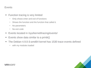 Events
●
Function tracing is very limited
– Only shows enter and exit of functions
– Shows the function and the function that called it
– No parameters
– No exit code
●
Events located in /sys/kernel/tracing/events/
●
Events show data similar to a printk()
●
The Debian 4.9.0-3-amd64 kernel has 1530 trace events defined
– with my modules loaded
 
