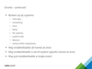 Events - continued
●
Broken up by systems
– interrupts
– scheduling
– timer
– block
– file systems
– system calls
– devices
– various other subsystems
●
May enable/disable all events at once
●
May enable/disable a set of system specific events at once
●
May just enable/disable a single event
 