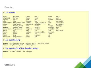 Events
# ls events
block filemap jbd2 net sched v4l2
cfg80211 ftrace kmem nfsd scsi vb2
cgroup gpio kvm nmi signal vmscan
clk hda kvmmmu oom skb vsyscall
compaction hda_controller libata page_isolation sock workqueue
cpuhp hda_intel mac80211 pagemap spi writeback
drm header_event mce power sunrpc x86_fpu
enable header_page mei printk swiotlb xen
exceptions huge_memory migrate random syscalls xfs
ext4 i2c mmc ras task xhci-hcd
fence i915 module raw_syscalls thermal
fib iommu mpx rcu timer
fib6 irq msr regmap tlb
filelock irq_vectors napi rpm udp
# ls events/irq
enable irq_handler_entry softirq_entry softirq_raise
filter irq_handler_exit softirq_exit
# ls events/irq/irq_hander_entry
enable filter format id trigger
 