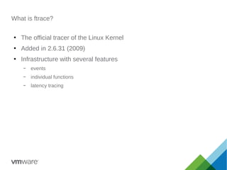 What is ftrace?
●
The official tracer of the Linux Kernel
●
Added in 2.6.31 (2009)
●
Infrastructure with several features
– events
– individual functions
– latency tracing
 
