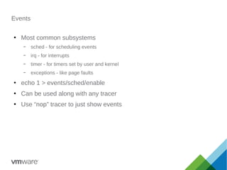 Events
●
Most common subsystems
– sched - for scheduling events
– irq - for interrupts
– timer - for timers set by user and kernel
– exceptions - like page faults
●
echo 1 > events/sched/enable
●
Can be used along with any tracer
●
Use “nop” tracer to just show events
 