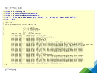 set_event_pid
# echo 0 > tracing_on
# echo 1 > events/syscalls/enable
# echo 1 > events/exceptions/enable
# sh -c 'echo $$ > set_event_pid; echo 1 > tracing_on; exec echo hello'
# cat trace
# tracer: nop
#
# entries-in-buffer/entries-written: 128/128 #P:4
#
# _-----=> irqs-off
# / _----=> need-resched
# | / _---=> hardirq/softirq
# || / _--=> preempt-depth
# ||| / delay
# TASK-PID CPU# |||| TIMESTAMP FUNCTION
# | | | |||| | |
echo-25556 [001] .... 328256.501048: sys_write -> 0x2
echo-25556 [001] .... 328256.501050: sys_dup2(oldfd: a, newfd: 1)
echo-25556 [001] .... 328256.501051: sys_dup2 -> 0x1
echo-25556 [001] .... 328256.501053: sys_close(fd: a)
echo-25556 [001] .... 328256.501053: sys_close -> 0x0
echo-25556 [001] d... 328256.501226: page_fault_kernel: address=0x55b416b60220 ip=__clear_user error_code=0x2
echo-25556 [001] d... 328256.501242: page_fault_kernel: address=0x7f3f615b7fc0 ip=__clear_user error_code=0x2
echo-25556 [001] d... 328256.501253: page_fault_kernel: address=0x7fffd199a1c9 ip=copy_user_enhanced_fast_string error_code
echo-25556 [001] d... 328256.501258: page_fault_kernel: address=0x7fffd1999ef0 ip=load_elf_binary error_code=0x2
echo-25556 [001] d... 328256.501273: page_fault_user: address=0x7f3f61393c20 ip=0x7f3f61393c20 error_code=0x14
echo-25556 [001] d... 328256.501279: page_fault_user: address=0x7f3f615b6e70 ip=0x7f3f6139487f error_code=0x4
echo-25556 [001] d... 328256.501281: page_fault_user: address=0x7f3f615b6c60 ip=0x7f3f61394886 error_code=0x7
echo-25556 [001] d... 328256.501285: page_fault_user: address=0x7f3f613af340 ip=0x7f3f61394c60 error_code=0x4
echo-25556 [001] d... 328256.501290: page_fault_user: address=0x7f3f615b8100 ip=0x7f3f613aa743 error_code=0x6
echo-25556 [001] .... 328256.501294: sys_brk(brk: 0)
echo-25556 [001] .... 328256.501295: sys_brk -> 0x55b417e5a000
echo-25556 [001] d... 328256.501297: page_fault_user: address=0x7fffd1998d20 ip=0x7f3f61394f77 error_code=0x6
echo-25556 [001] d... 328256.501300: page_fault_user: address=0x7f3f613b03b2 ip=0x7f3f613ae276 error_code=0x4
echo-25556 [001] d... 328256.501304: page_fault_user: address=0x55b416959040 ip=0x7f3f6139549e error_code=0x4
echo-25556 [001] d... 328256.501310: page_fault_user: address=0x55b416b5fdd8 ip=0x7f3f61395616 error_code=0x4
echo-25556 [001] d... 328256.501312: page_fault_user: address=0x55b416b5feb0 ip=0x7f3f613956bf error_code=0x7
echo-25556 [001] d... 328256.501316: page_fault_user: address=0x7fffd19ae038 ip=0x7f3f61395827 error_code=0x4
echo-25556 [001] .... 328256.501320: sys_access(filename: 7f3f613b086a, mode: 0)
[...]
 