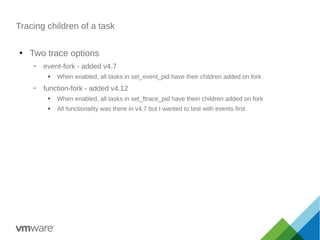 Tracing children of a task
●
Two trace options
– event-fork - added v4.7
●
When enabled, all tasks in set_event_pid have their children added on fork
– function-fork - added v4.12
●
When enabled, all tasks in set_ftrace_pid have theiri children added on fork
●
All functionality was there in v4.7 but I wanted to test with events first
 