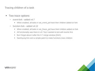 Tracing children of a task
●
Two trace options
– event-fork - added v4.7
●
When enabled, all tasks in set_event_pid have their children added on fork
– function-fork - added v4.12
●
When enabled, all tasks in set_ftrace_pid have theiri children added on fork
●
All functionality was there in v4.7 but I wanted to test with events first
●
But I forgot about it after the 4.7 merge window (Doh!)
●
Namhyung Kim sent a simple patch to make functions trace children
 