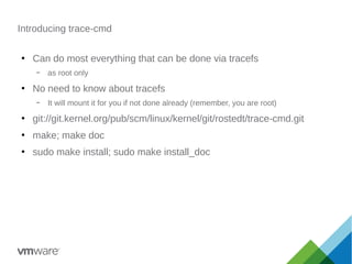 Introducing trace-cmd
●
Can do most everything that can be done via tracefs
– as root only
●
No need to know about tracefs
– It will mount it for you if not done already (remember, you are root)
●
git://git.kernel.org/pub/scm/linux/kernel/git/rostedt/trace-cmd.git
●
make; make doc
●
sudo make install; sudo make install_doc
 